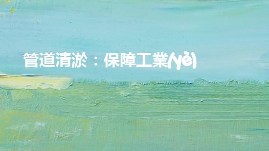管道清淤：保障工業(yè)安全，提升設(shè)備壽命